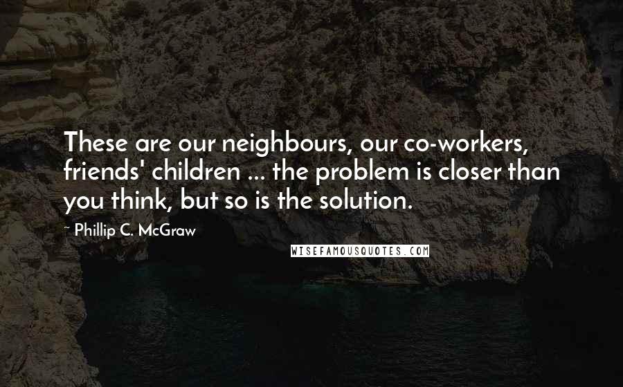 Phillip C. McGraw Quotes: These are our neighbours, our co-workers, friends' children ... the problem is closer than you think, but so is the solution.