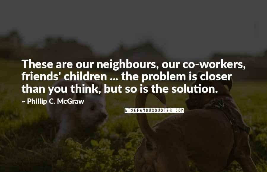 Phillip C. McGraw Quotes: These are our neighbours, our co-workers, friends' children ... the problem is closer than you think, but so is the solution.