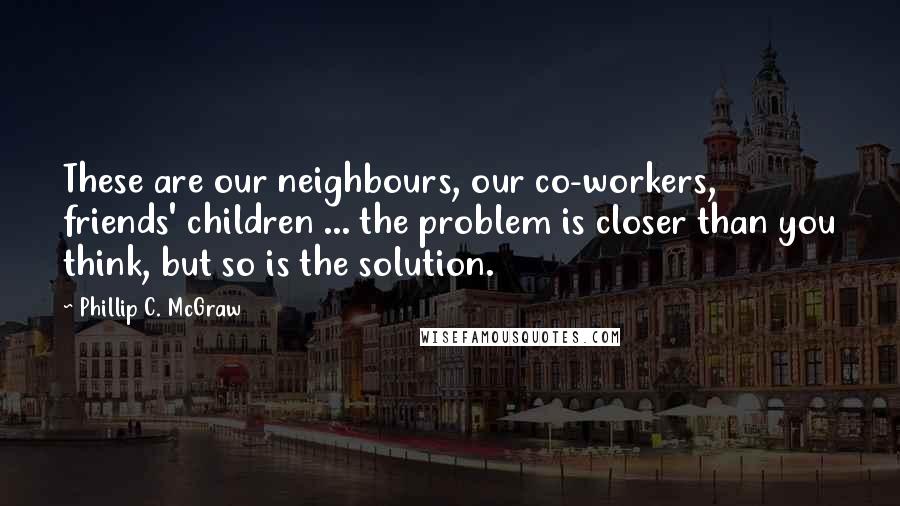 Phillip C. McGraw Quotes: These are our neighbours, our co-workers, friends' children ... the problem is closer than you think, but so is the solution.