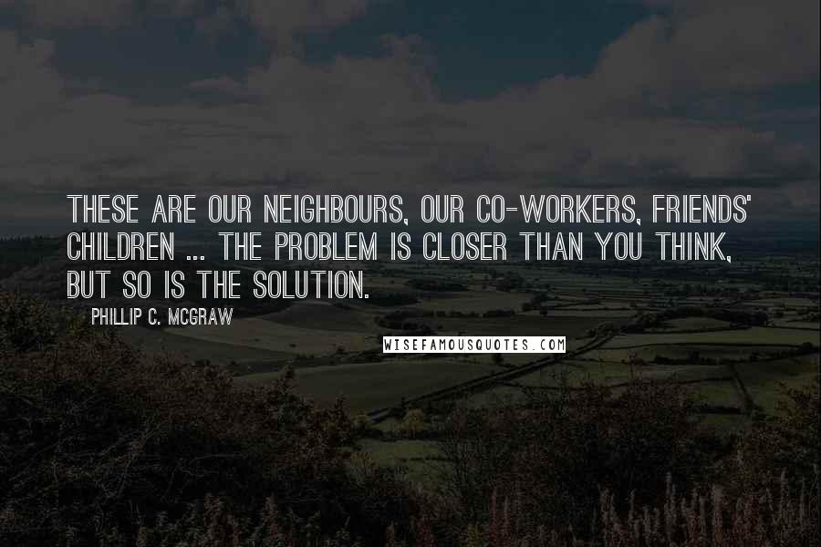 Phillip C. McGraw Quotes: These are our neighbours, our co-workers, friends' children ... the problem is closer than you think, but so is the solution.