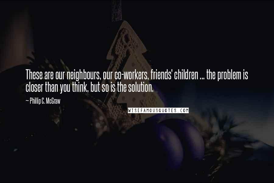 Phillip C. McGraw Quotes: These are our neighbours, our co-workers, friends' children ... the problem is closer than you think, but so is the solution.