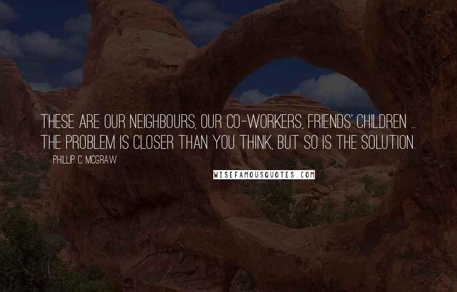 Phillip C. McGraw Quotes: These are our neighbours, our co-workers, friends' children ... the problem is closer than you think, but so is the solution.