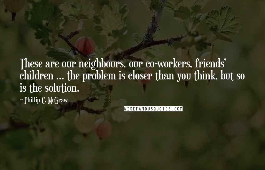 Phillip C. McGraw Quotes: These are our neighbours, our co-workers, friends' children ... the problem is closer than you think, but so is the solution.