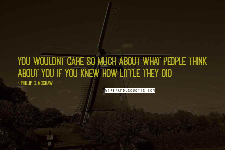 Phillip C. McGraw Quotes: You wouldnt care so much about what people think about you if you knew how little they did