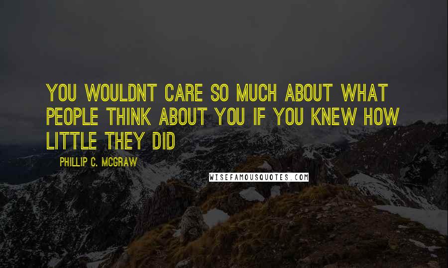 Phillip C. McGraw Quotes: You wouldnt care so much about what people think about you if you knew how little they did