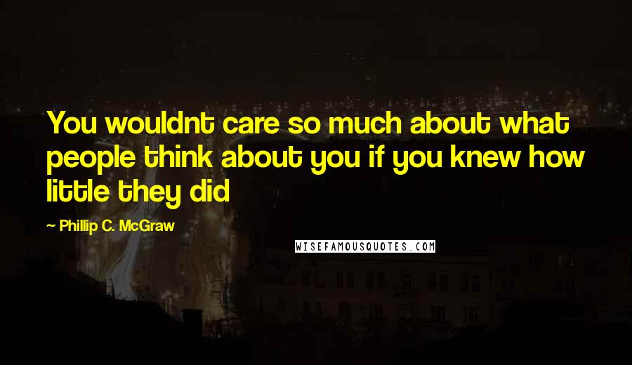 Phillip C. McGraw Quotes: You wouldnt care so much about what people think about you if you knew how little they did