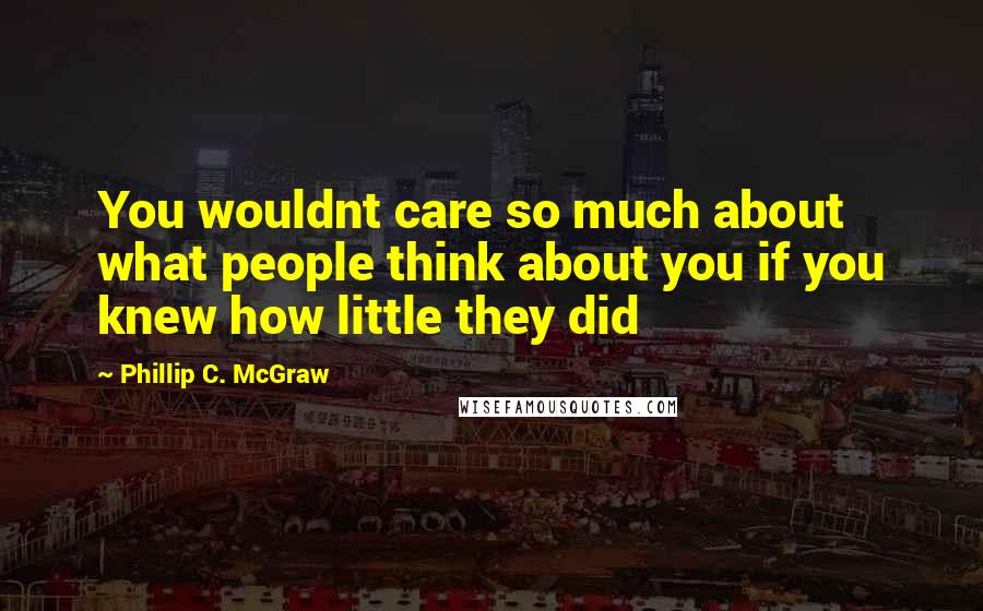 Phillip C. McGraw Quotes: You wouldnt care so much about what people think about you if you knew how little they did
