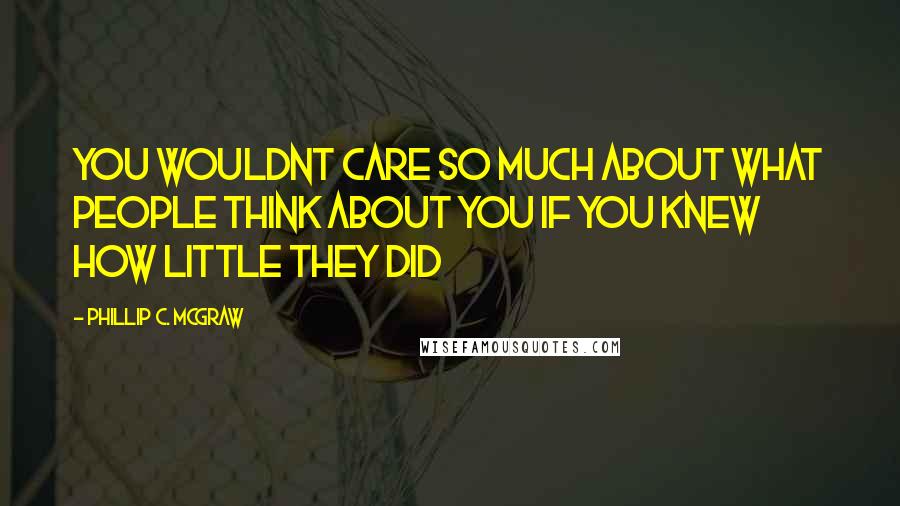 Phillip C. McGraw Quotes: You wouldnt care so much about what people think about you if you knew how little they did