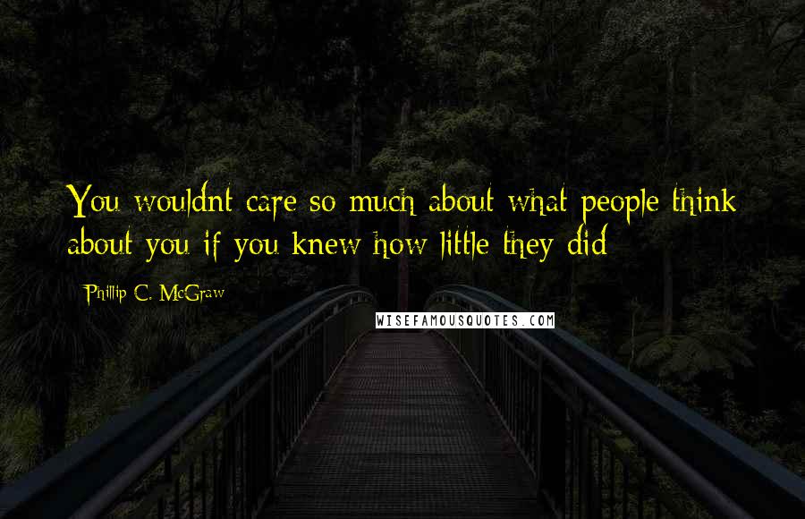 Phillip C. McGraw Quotes: You wouldnt care so much about what people think about you if you knew how little they did