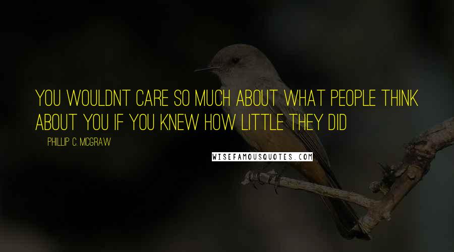 Phillip C. McGraw Quotes: You wouldnt care so much about what people think about you if you knew how little they did