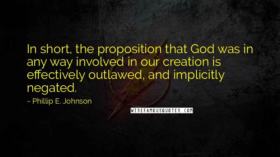Phillip E. Johnson Quotes: In short, the proposition that God was in any way involved in our creation is effectively outlawed, and implicitly negated.