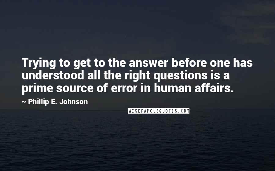 Phillip E. Johnson Quotes: Trying to get to the answer before one has understood all the right questions is a prime source of error in human affairs.