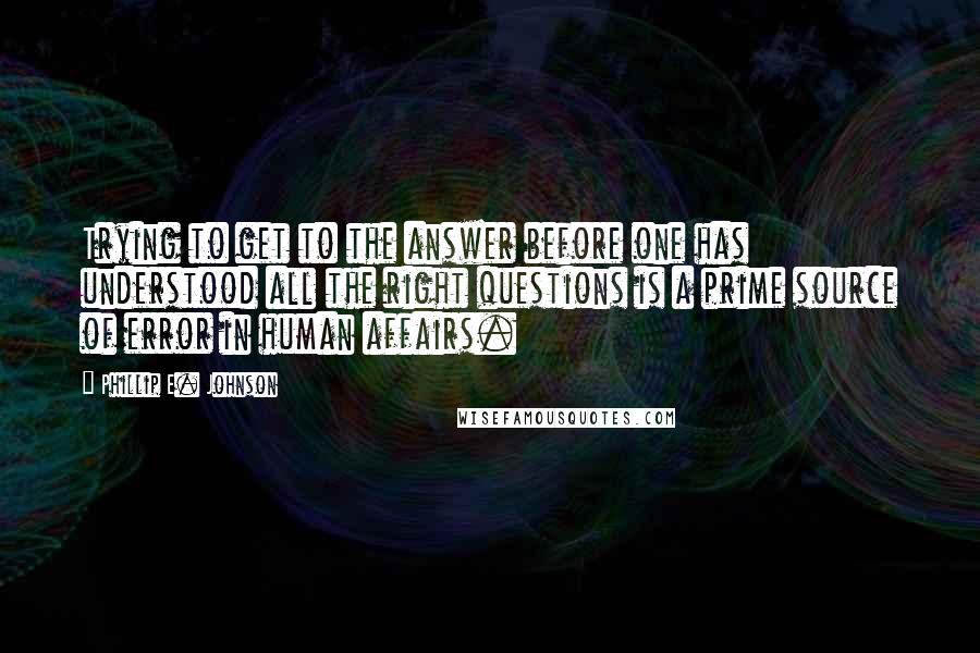 Phillip E. Johnson Quotes: Trying to get to the answer before one has understood all the right questions is a prime source of error in human affairs.