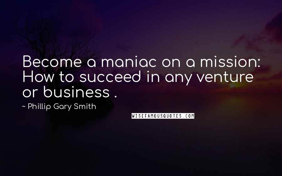 Phillip Gary Smith Quotes: Become a maniac on a mission: How to succeed in any venture or business .