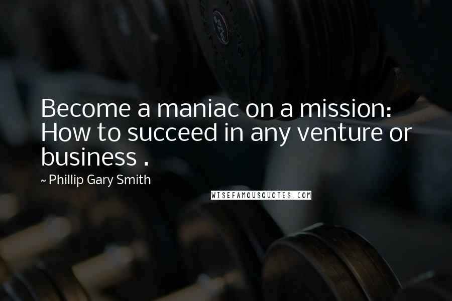 Phillip Gary Smith Quotes: Become a maniac on a mission: How to succeed in any venture or business .