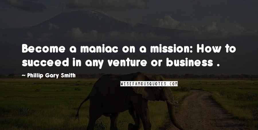 Phillip Gary Smith Quotes: Become a maniac on a mission: How to succeed in any venture or business .