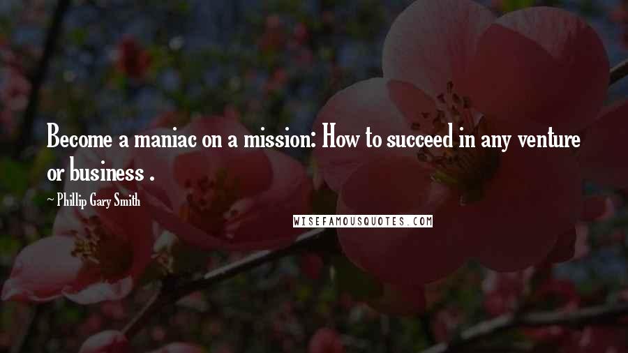 Phillip Gary Smith Quotes: Become a maniac on a mission: How to succeed in any venture or business .