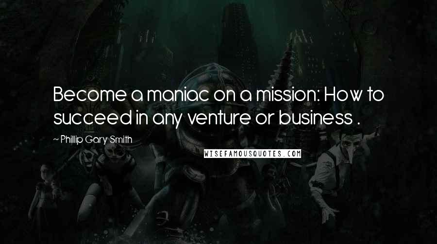 Phillip Gary Smith Quotes: Become a maniac on a mission: How to succeed in any venture or business .