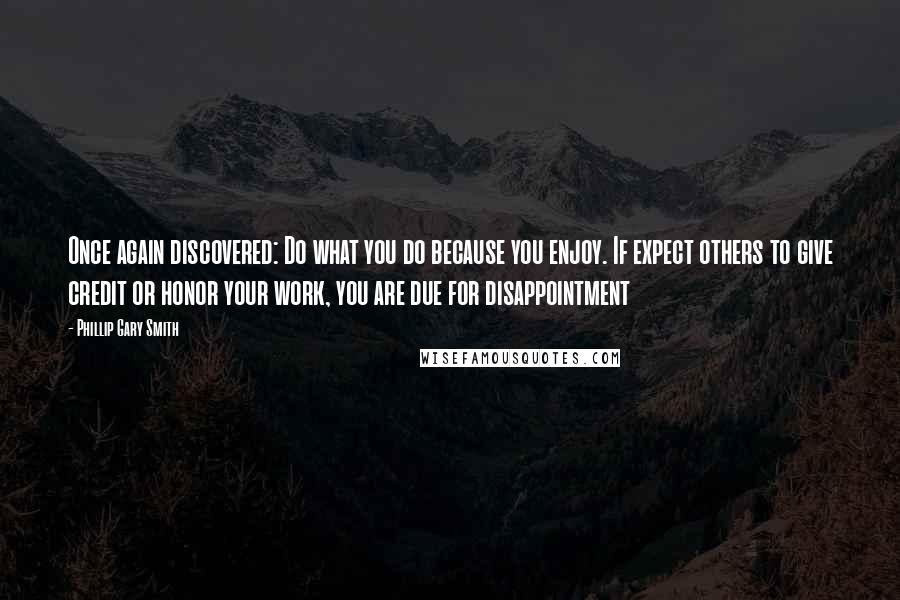 Phillip Gary Smith Quotes: Once again discovered: Do what you do because you enjoy. If expect others to give credit or honor your work, you are due for disappointment