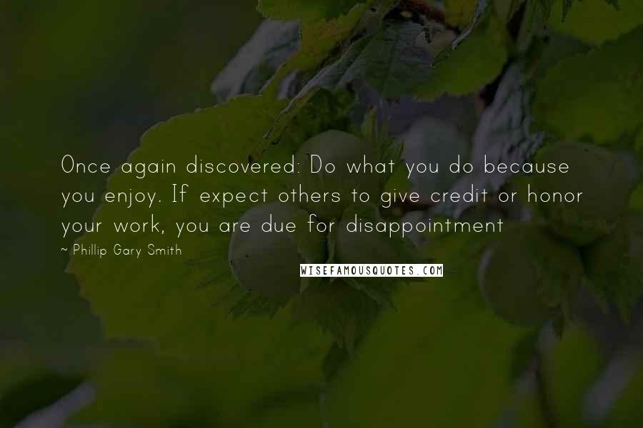 Phillip Gary Smith Quotes: Once again discovered: Do what you do because you enjoy. If expect others to give credit or honor your work, you are due for disappointment