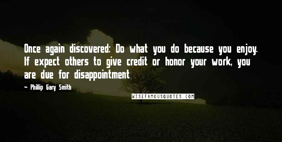 Phillip Gary Smith Quotes: Once again discovered: Do what you do because you enjoy. If expect others to give credit or honor your work, you are due for disappointment