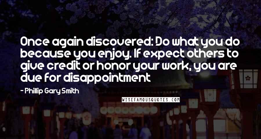 Phillip Gary Smith Quotes: Once again discovered: Do what you do because you enjoy. If expect others to give credit or honor your work, you are due for disappointment