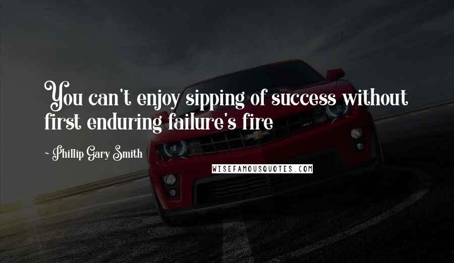 Phillip Gary Smith Quotes: You can't enjoy sipping of success without first enduring failure's fire