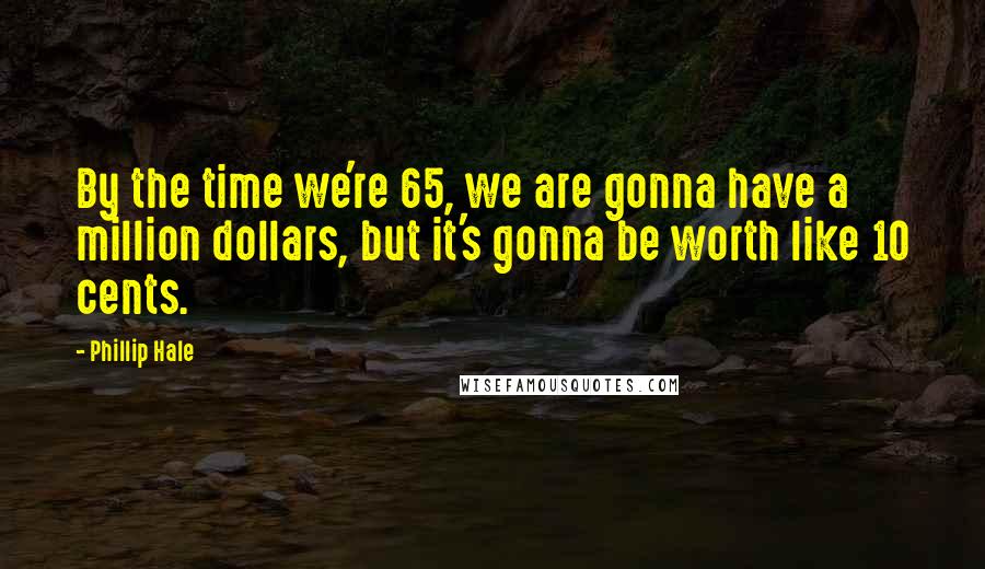 Phillip Hale Quotes: By the time we're 65, we are gonna have a million dollars, but it's gonna be worth like 10 cents.