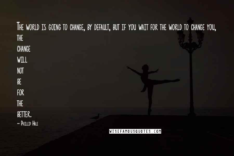 Phillip Hale Quotes: The world is going to change, by default, but if you wait for the world to change you, the change will not be for the better.