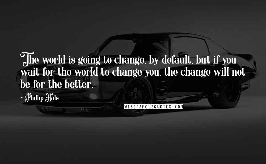 Phillip Hale Quotes: The world is going to change, by default, but if you wait for the world to change you, the change will not be for the better.