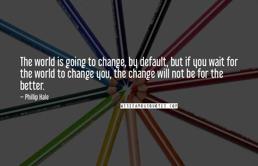 Phillip Hale Quotes: The world is going to change, by default, but if you wait for the world to change you, the change will not be for the better.