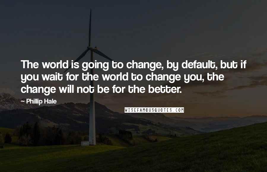 Phillip Hale Quotes: The world is going to change, by default, but if you wait for the world to change you, the change will not be for the better.