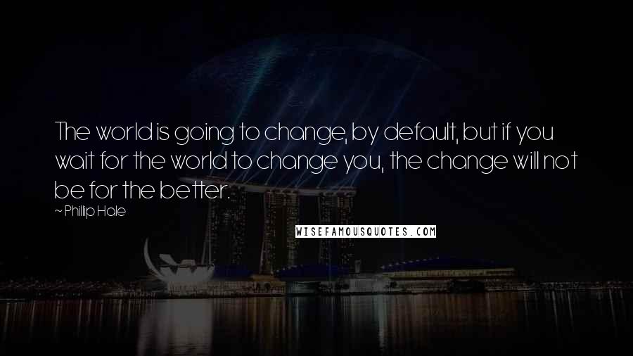 Phillip Hale Quotes: The world is going to change, by default, but if you wait for the world to change you, the change will not be for the better.