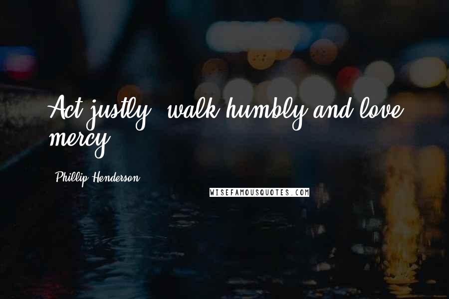 Phillip Henderson Quotes: Act justly, walk humbly and love mercy.