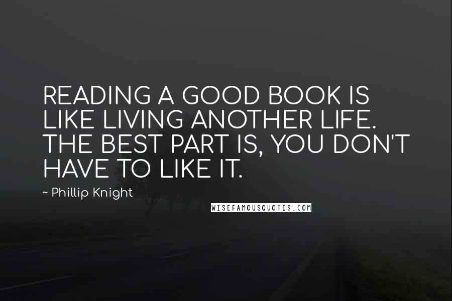 Phillip Knight Quotes: READING A GOOD BOOK IS LIKE LIVING ANOTHER LIFE. THE BEST PART IS, YOU DON'T HAVE TO LIKE IT.