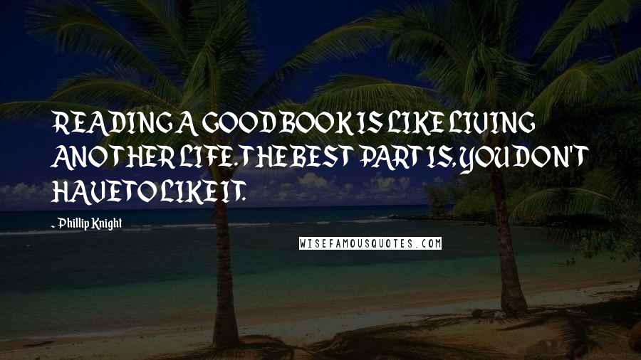 Phillip Knight Quotes: READING A GOOD BOOK IS LIKE LIVING ANOTHER LIFE. THE BEST PART IS, YOU DON'T HAVE TO LIKE IT.