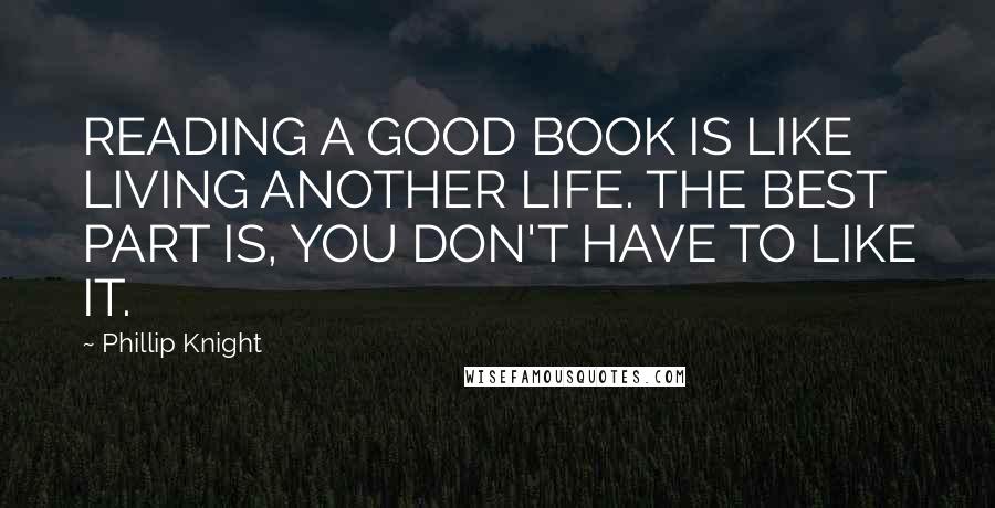 Phillip Knight Quotes: READING A GOOD BOOK IS LIKE LIVING ANOTHER LIFE. THE BEST PART IS, YOU DON'T HAVE TO LIKE IT.