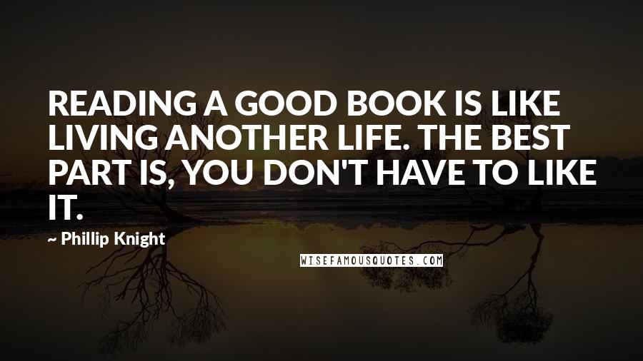 Phillip Knight Quotes: READING A GOOD BOOK IS LIKE LIVING ANOTHER LIFE. THE BEST PART IS, YOU DON'T HAVE TO LIKE IT.