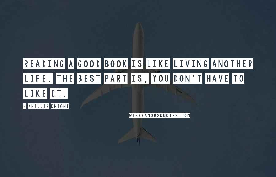 Phillip Knight Quotes: READING A GOOD BOOK IS LIKE LIVING ANOTHER LIFE. THE BEST PART IS, YOU DON'T HAVE TO LIKE IT.