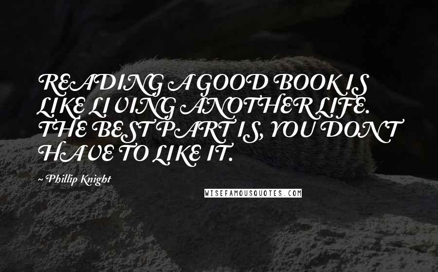 Phillip Knight Quotes: READING A GOOD BOOK IS LIKE LIVING ANOTHER LIFE. THE BEST PART IS, YOU DON'T HAVE TO LIKE IT.