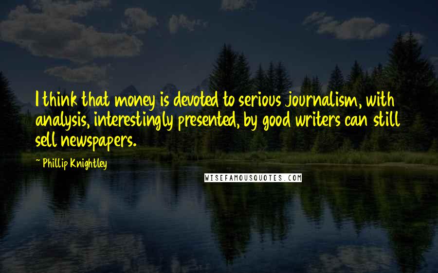 Phillip Knightley Quotes: I think that money is devoted to serious journalism, with analysis, interestingly presented, by good writers can still sell newspapers.