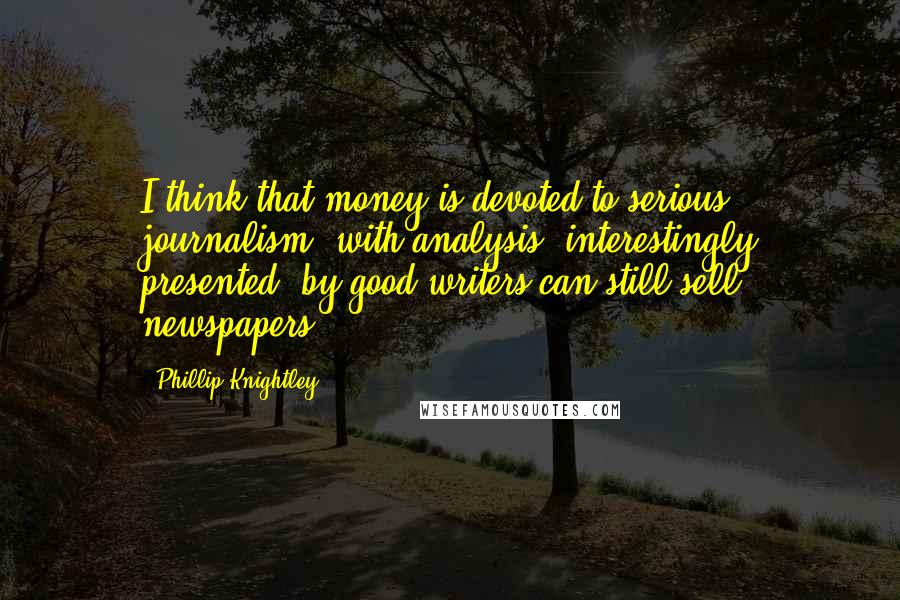 Phillip Knightley Quotes: I think that money is devoted to serious journalism, with analysis, interestingly presented, by good writers can still sell newspapers.