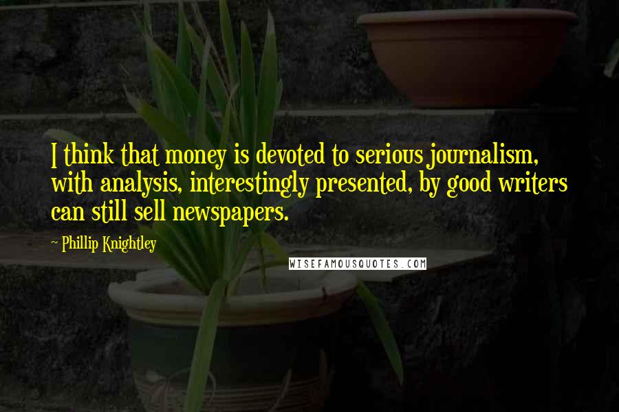 Phillip Knightley Quotes: I think that money is devoted to serious journalism, with analysis, interestingly presented, by good writers can still sell newspapers.