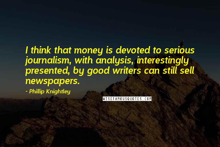 Phillip Knightley Quotes: I think that money is devoted to serious journalism, with analysis, interestingly presented, by good writers can still sell newspapers.
