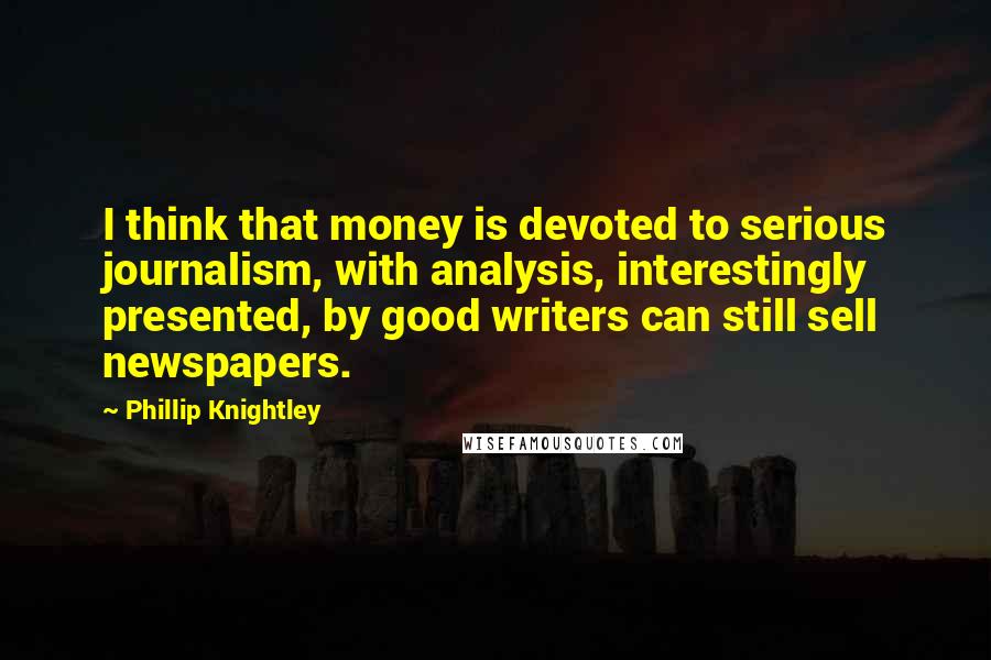 Phillip Knightley Quotes: I think that money is devoted to serious journalism, with analysis, interestingly presented, by good writers can still sell newspapers.