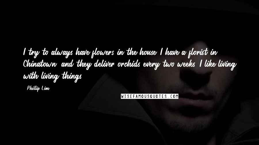 Phillip Lim Quotes: I try to always have flowers in the house. I have a florist in Chinatown, and they deliver orchids every two weeks. I like living with living things.