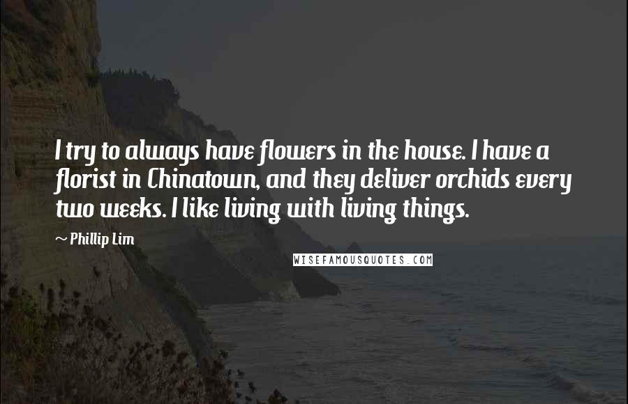 Phillip Lim Quotes: I try to always have flowers in the house. I have a florist in Chinatown, and they deliver orchids every two weeks. I like living with living things.