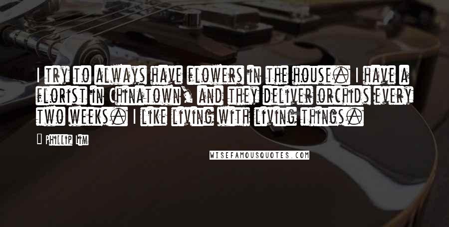 Phillip Lim Quotes: I try to always have flowers in the house. I have a florist in Chinatown, and they deliver orchids every two weeks. I like living with living things.