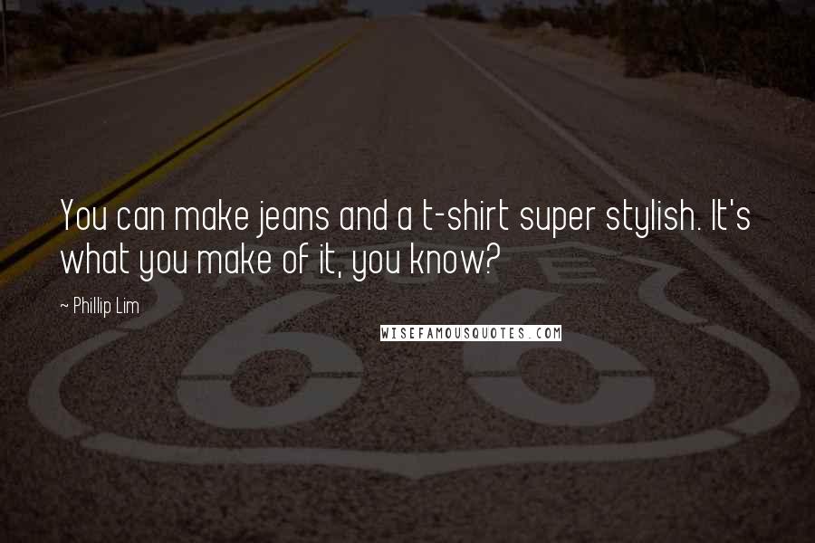 Phillip Lim Quotes: You can make jeans and a t-shirt super stylish. It's what you make of it, you know?