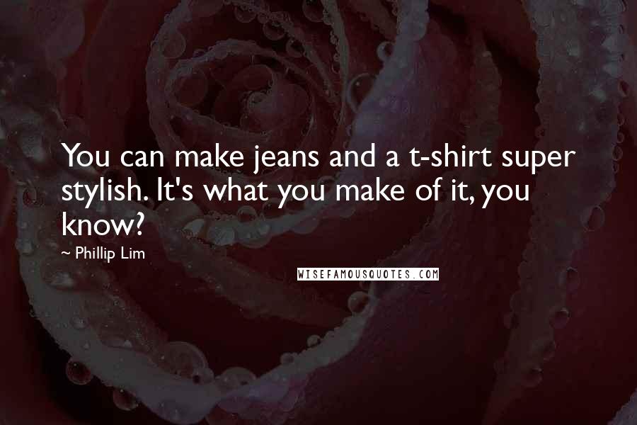 Phillip Lim Quotes: You can make jeans and a t-shirt super stylish. It's what you make of it, you know?